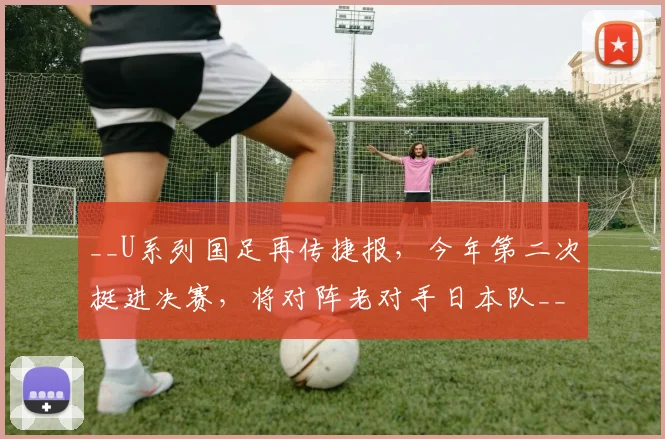 __U系列国足再传捷报，今年第二次挺进决赛，将对阵老对手日本队__