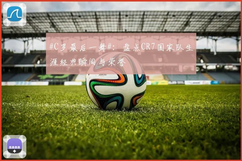 #C罗最后一舞#：盘点CR7国家队生涯经典瞬间与荣誉