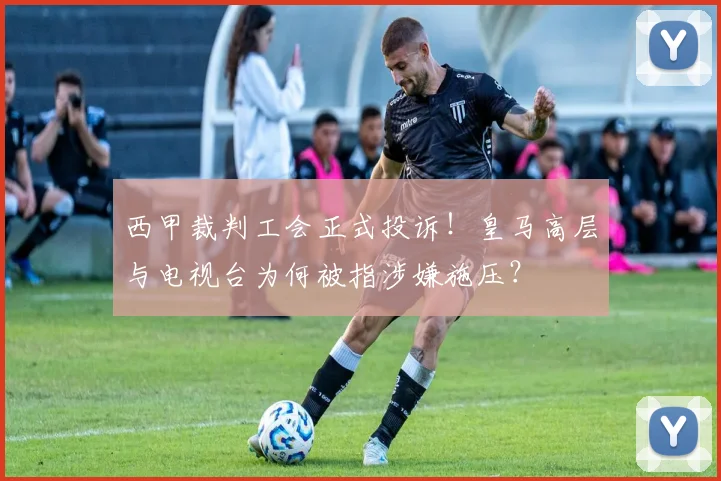 西甲裁判工会正式投诉！皇马高层与电视台为何被指涉嫌施压？