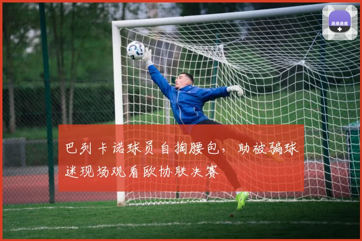 巴列卡诺球员自掏腰包，助被骗球迷现场观看欧协联决赛