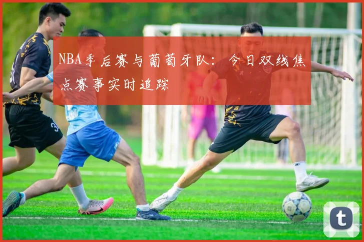 NBA季后赛与葡萄牙队：今日双线焦点赛事实时追踪