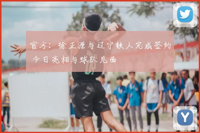 官方：徐正源与辽宁铁人完成签约 今日亮相与球队见面