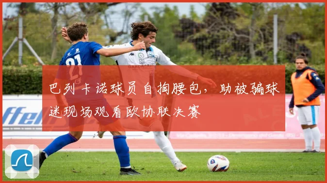 巴列卡诺球员自掏腰包，助被骗球迷现场观看欧协联决赛