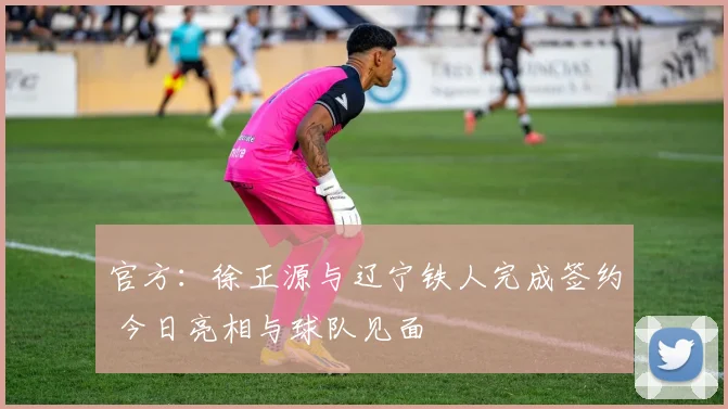 官方：徐正源与辽宁铁人完成签约 今日亮相与球队见面
