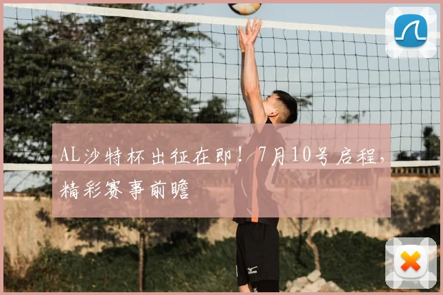 AL沙特杯出征在即！7月10号启程，精彩赛事前瞻