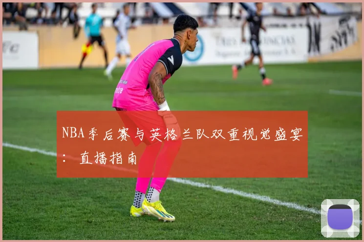 NBA季后赛与英格兰队双重视觉盛宴：直播指南
