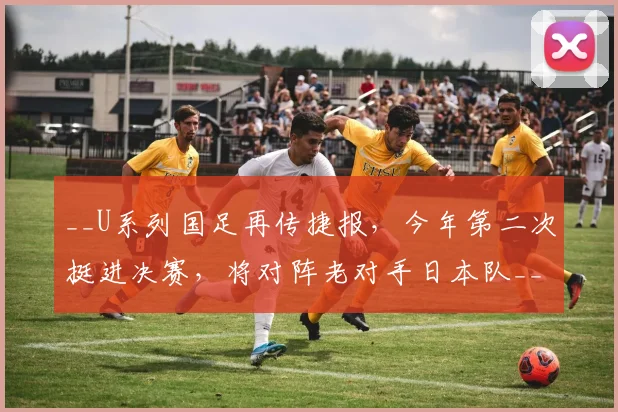 __U系列国足再传捷报,今年第二次挺进决赛,将对阵老对手日本队__